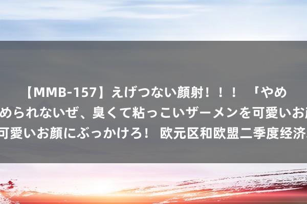 【MMB-157】えげつない顔射！！！ 「やめて！」と言われたってやめられないぜ、臭くて粘っこいザーメンを可愛いお顔にぶっかけろ！ 欧元区和欧盟二季度经济均环比增长0.3%