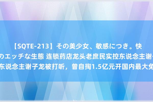 【SQTE-213】その美少女、敏感につき。快感が止まらない女の子のエッチな生態 连锁药店龙头老庶民实控东说念主谢子龙被打听，曾自掏1.5亿元开国内最大免费影像艺术馆