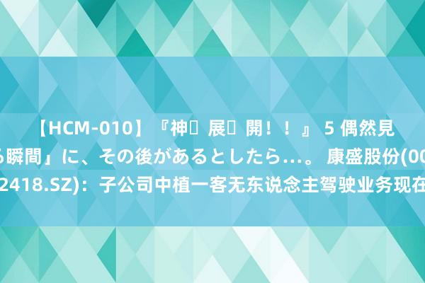 【HCM-010】『神・展・開！！』 5 偶然見かけた「目が奪われる瞬間」に、その後があるとしたら…。 康盛股份(002418.SZ)：子公司中植一客无东说念主驾驶业务现在尚未酿成大齐量订单