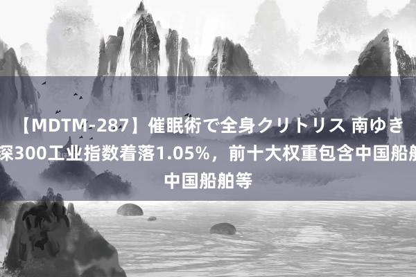 【MDTM-287】催眠術で全身クリトリス 南ゆき 沪深300工业指数着落1.05%，前十大权重包含中国船舶等