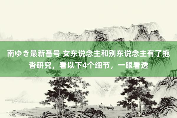 南ゆき最新番号 女东说念主和别东说念主有了拖沓研究，看以下4个细节，一眼看透