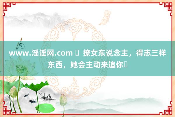 www.淫淫网.com ​撩女东说念主，得志三样东西，她会主动来追你￼