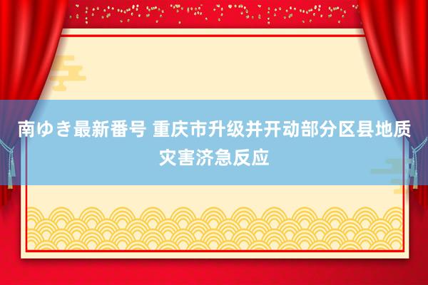 南ゆき最新番号 重庆市升级并开动部分区县地质灾害济急反应