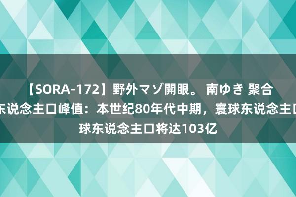 【SORA-172】野外マゾ開眼。 南ゆき 聚合国预测寰球东说念主口峰值：本世纪80年代中期，寰球东说念主口将达103亿