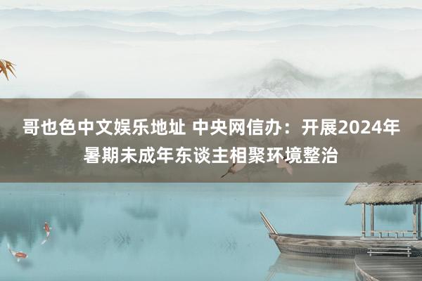 哥也色中文娱乐地址 中央网信办：开展2024年暑期未成年东谈主相聚环境整治