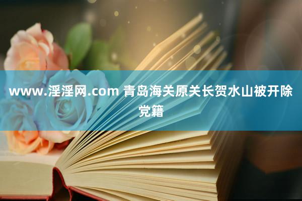 www.淫淫网.com 青岛海关原关长贺水山被开除党籍