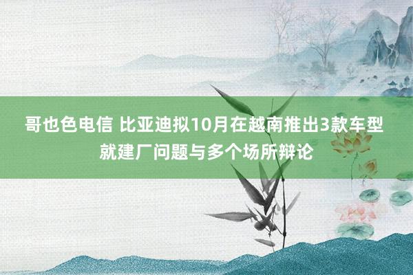 哥也色电信 比亚迪拟10月在越南推出3款车型 就建厂问题与多个场所辩论