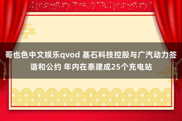 哥也色中文娱乐qvod 基石科技控股与广汽动力签谐和公约 年内在泰建成25个充电站