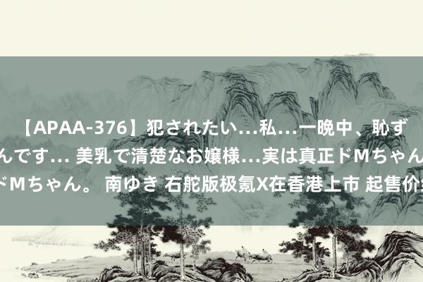 【APAA-376】犯されたい…私…一晩中、恥ずかしい恰好で犯されたいんです… 美乳で清楚なお嬢様…実は真正ドMちゃん。 南ゆき 右舵版极氪X在香港上市 起售价约合23.26万元