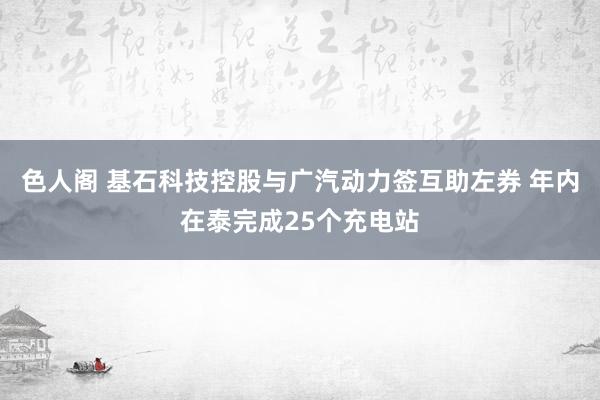 色人阁 基石科技控股与广汽动力签互助左券 年内在泰完成25个充电站