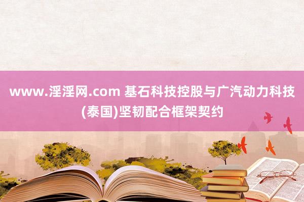 www.淫淫网.com 基石科技控股与广汽动力科技(泰国)坚韧配合框架契约