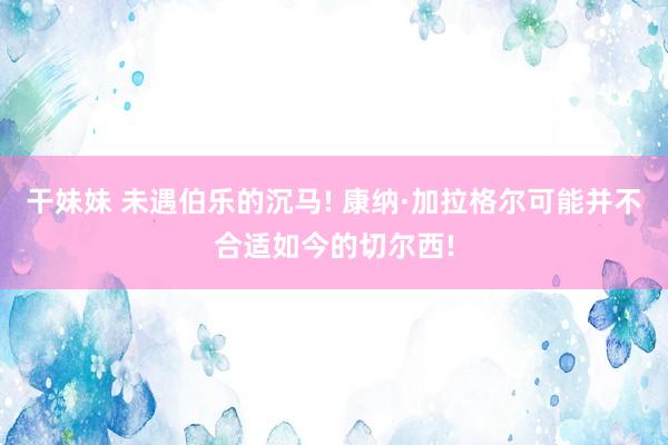 干妹妹 未遇伯乐的沉马! 康纳·加拉格尔可能并不合适如今的切尔西!