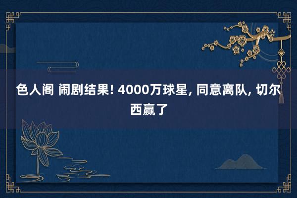 色人阁 闹剧结果! 4000万球星， 同意离队， 切尔西赢了