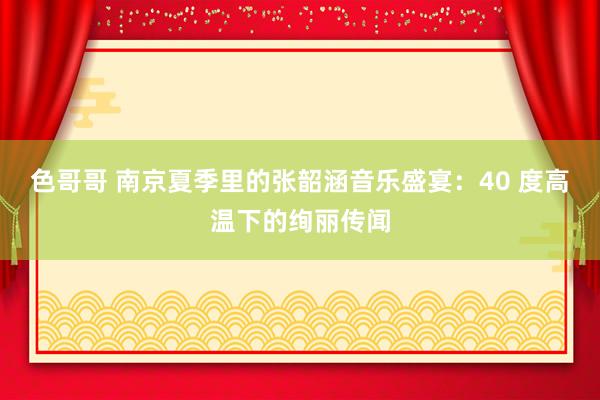 色哥哥 南京夏季里的张韶涵音乐盛宴：40 度高温下的绚丽传闻