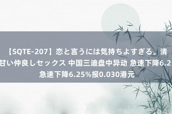 【SQTE-207】恋と言うには気持ちよすぎる。清らかな美少女と甘い仲良しセックス 中国三迪盘中异动 急速下降6.25%报0.030港元