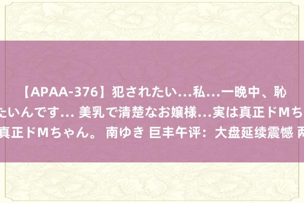 【APAA-376】犯されたい…私…一晩中、恥ずかしい恰好で犯されたいんです… 美乳で清楚なお嬢様…実は真正ドMちゃん。 南ゆき 巨丰午评：大盘延续震憾 两板块掀涨停潮