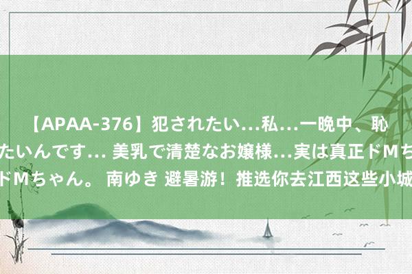 【APAA-376】犯されたい…私…一晩中、恥ずかしい恰好で犯されたいんです… 美乳で清楚なお嬢様…実は真正ドMちゃん。 南ゆき 避暑游！推选你去江西这些小城和山野冰寒一“夏”