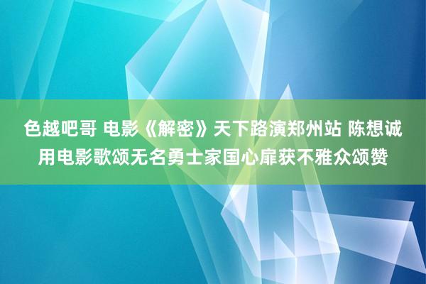 色越吧哥 电影《解密》天下路演郑州站 陈想诚用电影歌颂无名勇士家国心扉获不雅众颂赞