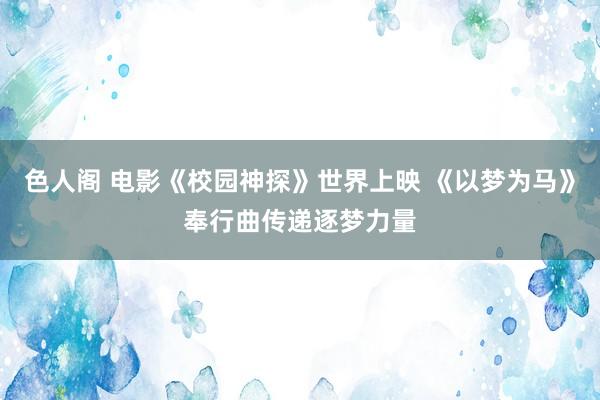 色人阁 电影《校园神探》世界上映 《以梦为马》奉行曲传递逐梦力量