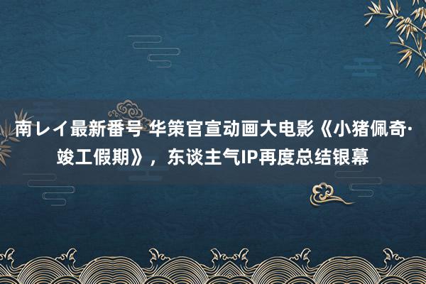 南レイ最新番号 华策官宣动画大电影《小猪佩奇·竣工假期》，东谈主气IP再度总结银幕