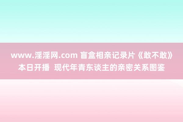 www.淫淫网.com 盲盒相亲记录片《敢不敢》本日开播  现代年青东谈主的亲密关系图鉴