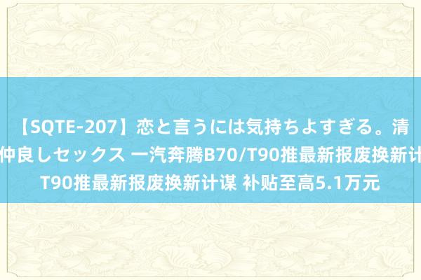 【SQTE-207】恋と言うには気持ちよすぎる。清らかな美少女と甘い仲良しセックス 一汽奔腾B70/T90推最新报废换新计谋 补贴至高5.1万元