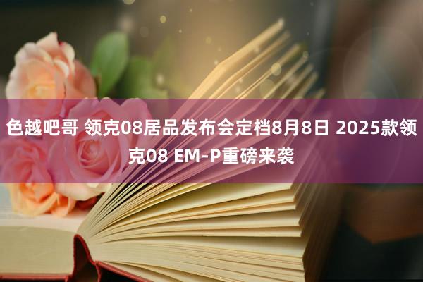 色越吧哥 领克08居品发布会定档8月8日 2025款领克08 EM-P重磅来袭