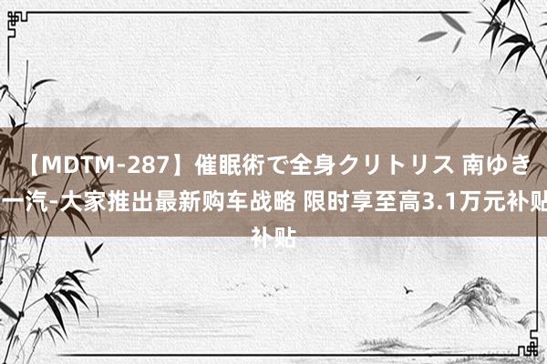 【MDTM-287】催眠術で全身クリトリス 南ゆき 一汽-大家推出最新购车战略 限时享至高3.1万元补贴