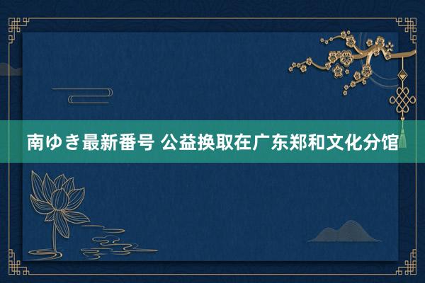 南ゆき最新番号 公益换取在广东郑和文化分馆