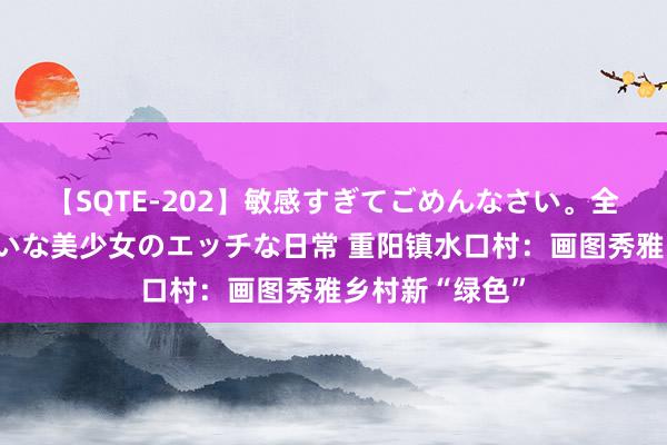 【SQTE-202】敏感すぎてごめんなさい。全身性感帯みたいな美少女のエッチな日常 重阳镇水口村：画图秀雅乡村新“绿色”