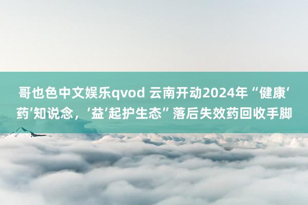 哥也色中文娱乐qvod 云南开动2024年“健康‘药’知说念，‘益’起护生态”落后失效药回收手脚