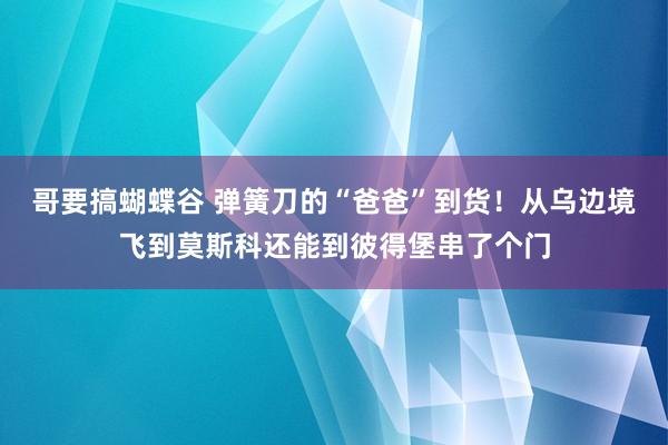 哥要搞蝴蝶谷 弹簧刀的“爸爸”到货！从乌边境飞到莫斯科还能到彼得堡串了个门