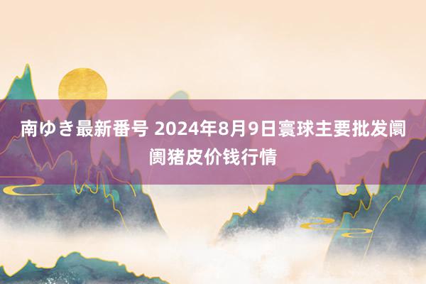 南ゆき最新番号 2024年8月9日寰球主要批发阛阓猪皮价钱行情