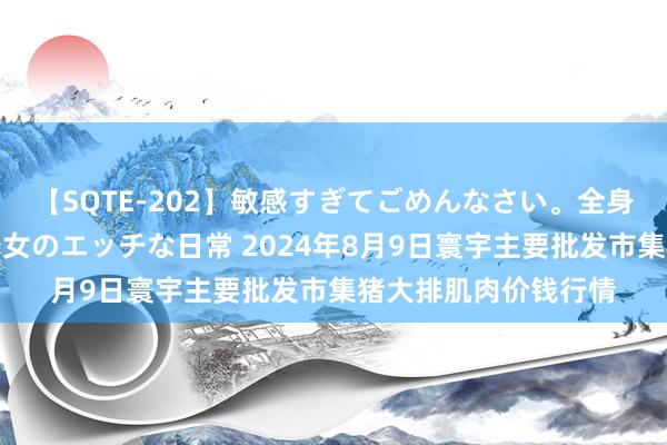 【SQTE-202】敏感すぎてごめんなさい。全身性感帯みたいな美少女のエッチな日常 2024年8月9日寰宇主要批发市集猪大排肌肉价钱行情