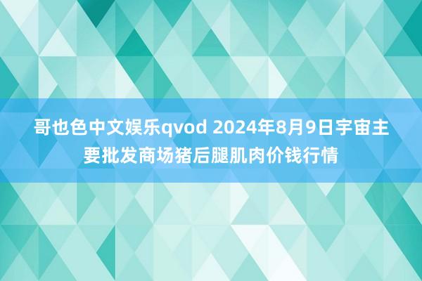 哥也色中文娱乐qvod 2024年8月9日宇宙主要批发商场猪后腿肌肉价钱行情