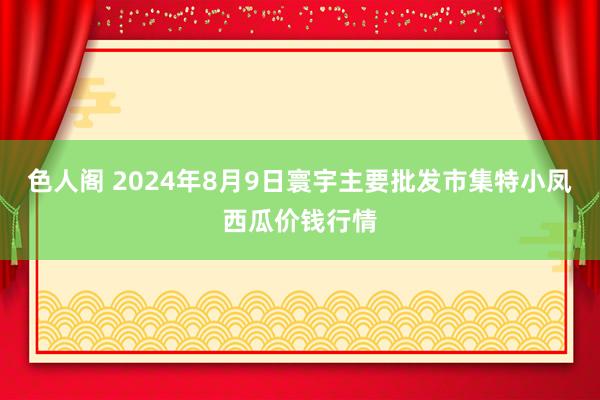 色人阁 2024年8月9日寰宇主要批发市集特小凤西瓜价钱行情