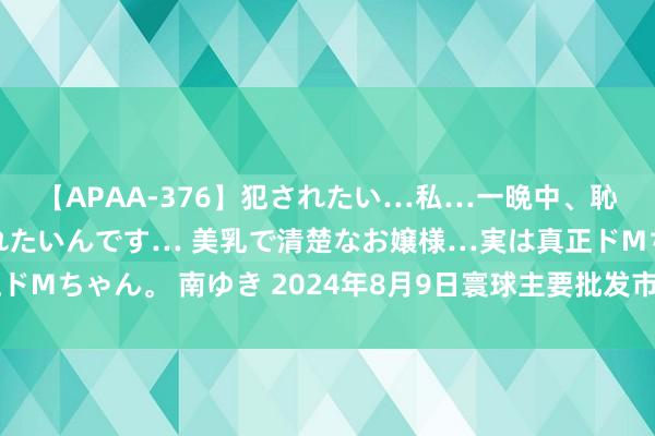 【APAA-376】犯されたい…私…一晩中、恥ずかしい恰好で犯されたいんです… 美乳で清楚なお嬢様…実は真正ドMちゃん。 南ゆき 2024年8月9日寰球主要批发市集猕猴桃价钱行情