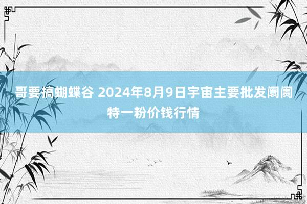 哥要搞蝴蝶谷 2024年8月9日宇宙主要批发阛阓特一粉价钱行情