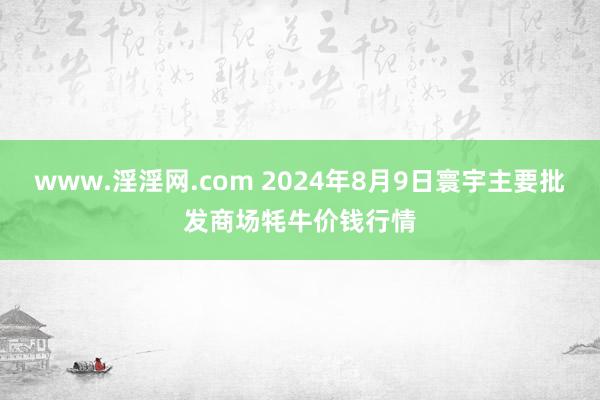 www.淫淫网.com 2024年8月9日寰宇主要批发商场牦牛价钱行情