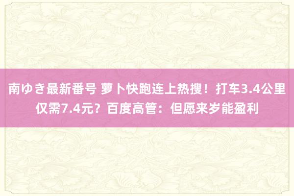 南ゆき最新番号 萝卜快跑连上热搜！打车3.4公里仅需7.4元？百度高管：但愿来岁能盈利