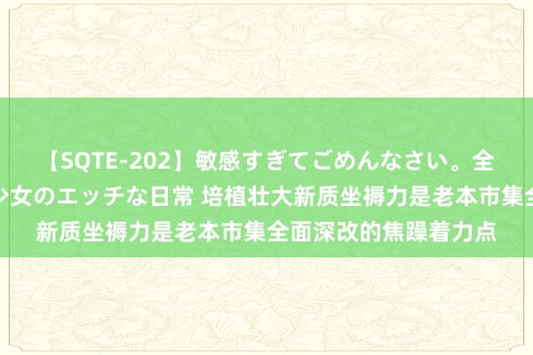 【SQTE-202】敏感すぎてごめんなさい。全身性感帯みたいな美少女のエッチな日常 培植壮大新质坐褥力是老本市集全面深改的焦躁着力点