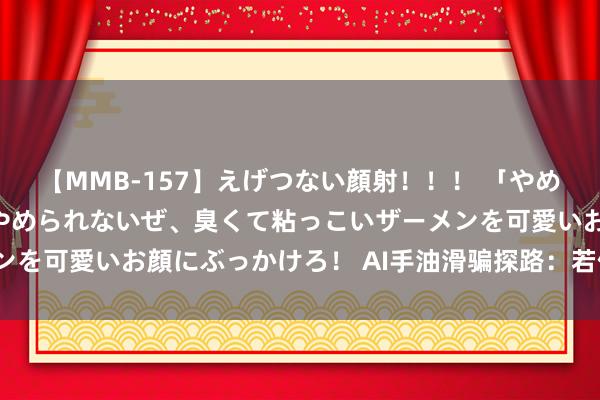 【MMB-157】えげつない顔射！！！ 「やめて！」と言われたってやめられないぜ、臭くて粘っこいザーメンを可愛いお顔にぶっかけろ！ AI手油滑骗探路：若何生态破局？