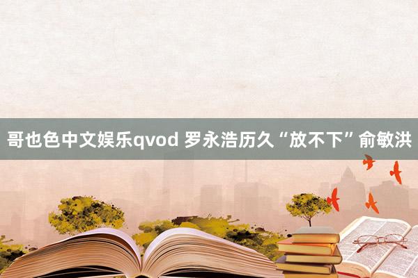 哥也色中文娱乐qvod 罗永浩历久“放不下”俞敏洪