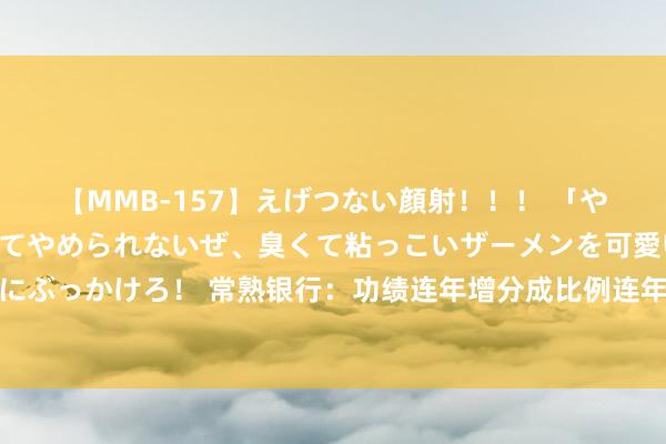 【MMB-157】えげつない顔射！！！ 「やめて！」と言われたってやめられないぜ、臭くて粘っこいザーメンを可愛いお顔にぶっかけろ！ 常熟银行：功绩连年增分成比例连年减，高管却不断涨薪居业内前方