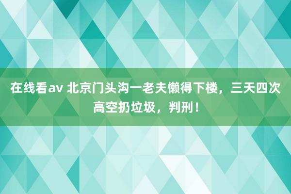 在线看av 北京门头沟一老夫懒得下楼，三天四次高空扔垃圾，判刑！