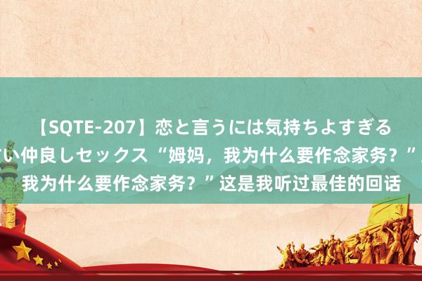 【SQTE-207】恋と言うには気持ちよすぎる。清らかな美少女と甘い仲良しセックス “姆妈，我为什么要作念家务？”这是我听过最佳的回话