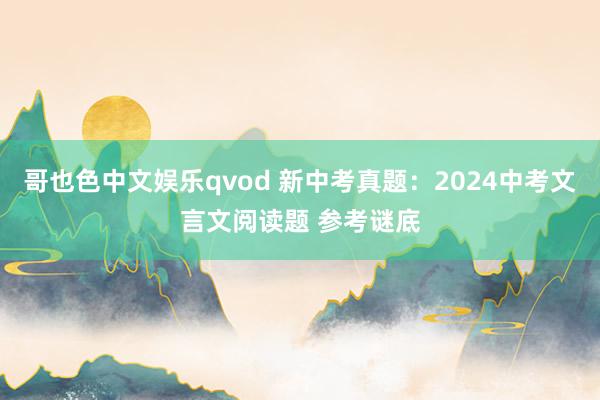 哥也色中文娱乐qvod 新中考真题：2024中考文言文阅读题 参考谜底