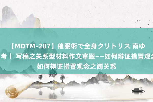 【MDTM-287】催眠術で全身クリトリス 南ゆき 2024高考丨 写稿之关系型材料作文审题——如何辩证措置观念之间关系