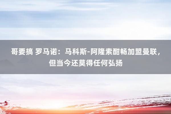 哥要搞 罗马诺：马科斯-阿隆索酣畅加盟曼联，但当今还莫得任何弘扬