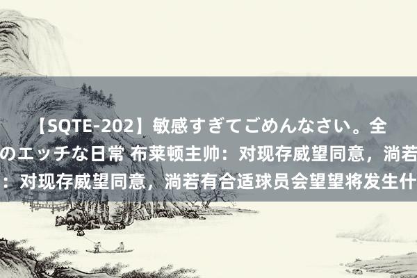 【SQTE-202】敏感すぎてごめんなさい。全身性感帯みたいな美少女のエッチな日常 布莱顿主帅：对现存威望同意，淌若有合适球员会望望将发生什么